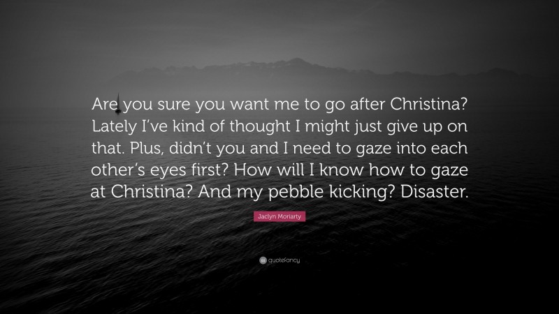 Jaclyn Moriarty Quote: “Are you sure you want me to go after Christina? Lately I’ve kind of thought I might just give up on that. Plus, didn’t you and I need to gaze into each other’s eyes first? How will I know how to gaze at Christina? And my pebble kicking? Disaster.”