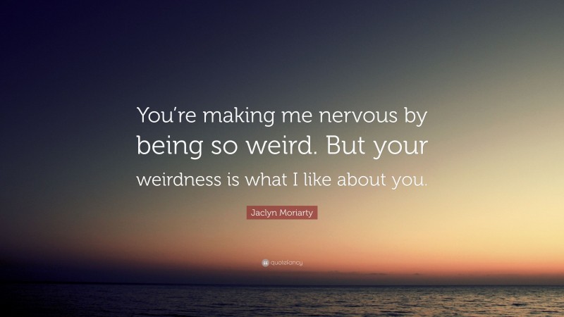 Jaclyn Moriarty Quote: “You’re making me nervous by being so weird. But your weirdness is what I like about you.”