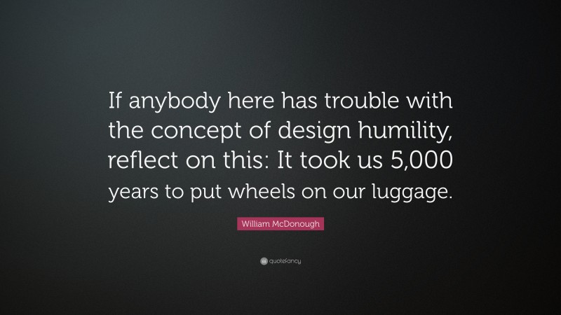 William McDonough Quote: “If anybody here has trouble with the concept of design humility, reflect on this: It took us 5,000 years to put wheels on our luggage.”