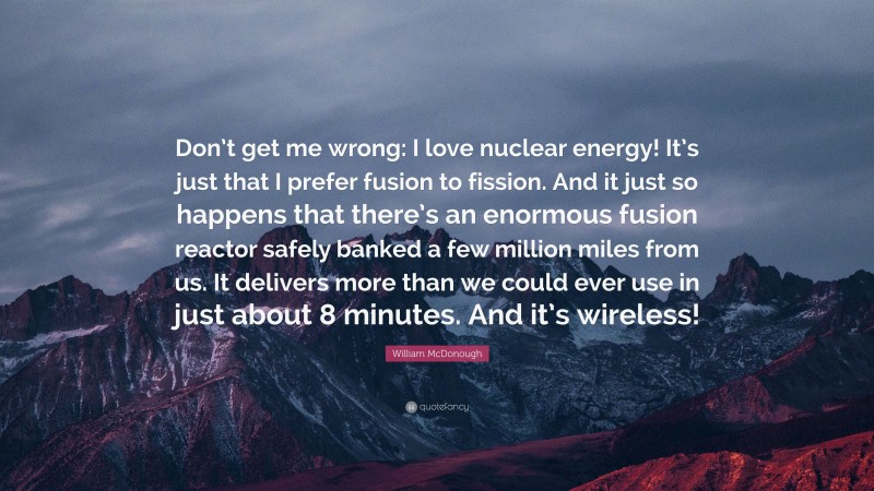 William McDonough Quote: “Don’t get me wrong: I love nuclear energy! It’s just that I prefer fusion to fission. And it just so happens that there’s an enormous fusion reactor safely banked a few million miles from us. It delivers more than we could ever use in just about 8 minutes. And it’s wireless!”