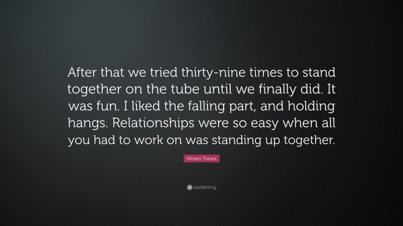 Miriam Toews Quote: “After that we tried thirty-nine times to stand together on the tube until we finally did. It was fun. I liked the falling part, and holding hangs. Relationships were so easy when all you had to work on was standing up together.”