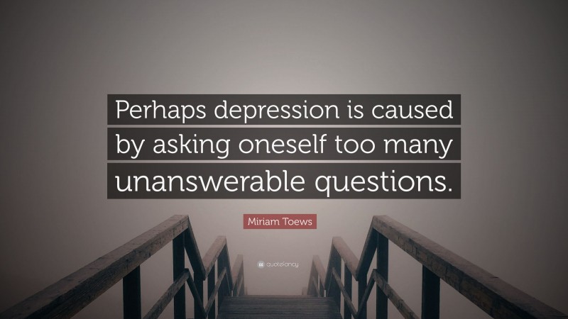 Miriam Toews Quote: “Perhaps depression is caused by asking oneself too many unanswerable questions.”