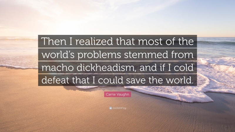 Carrie Vaughn Quote: “Then I realized that most of the world’s problems stemmed from macho dickheadism, and if I cold defeat that I could save the world.”