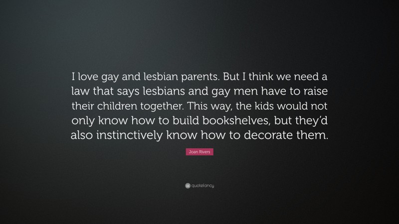 Joan Rivers Quote: “I love gay and lesbian parents. But I think we need a law that says lesbians and gay men have to raise their children together. This way, the kids would not only know how to build bookshelves, but they’d also instinctively know how to decorate them.”