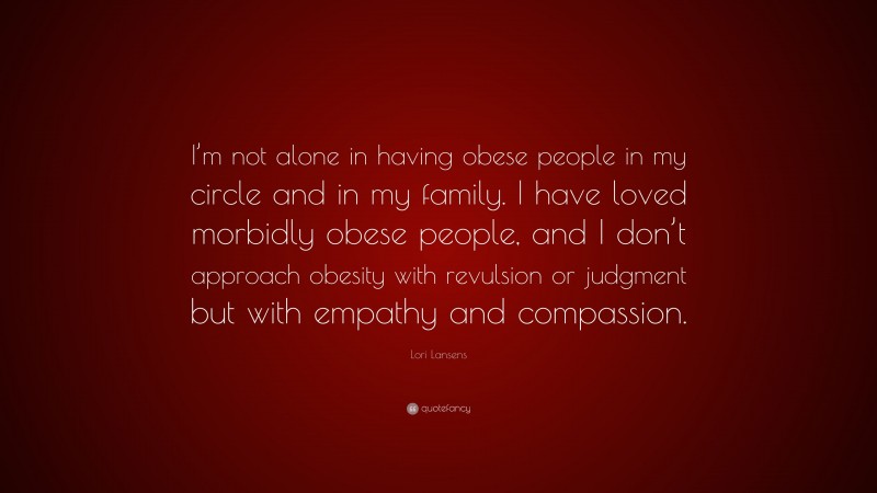 Lori Lansens Quote: “I’m not alone in having obese people in my circle and in my family. I have loved morbidly obese people, and I don’t approach obesity with revulsion or judgment but with empathy and compassion.”