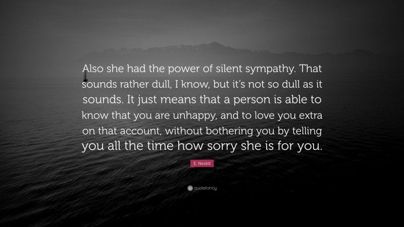 E. Nesbit Quote: “Also she had the power of silent sympathy. That sounds rather dull, I know, but it’s not so dull as it sounds. It just means that a person is able to know that you are unhappy, and to love you extra on that account, without bothering you by telling you all the time how sorry she is for you.”