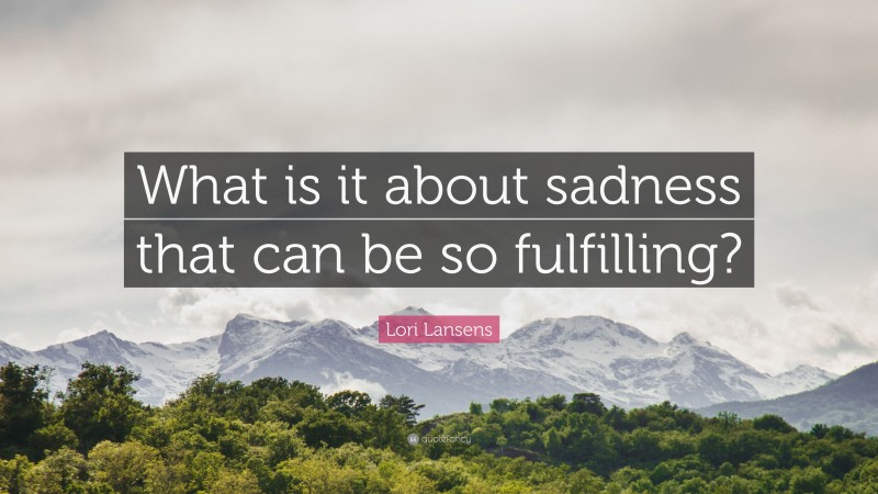 Lori Lansens Quote: “What is it about sadness that can be so fulfilling?”