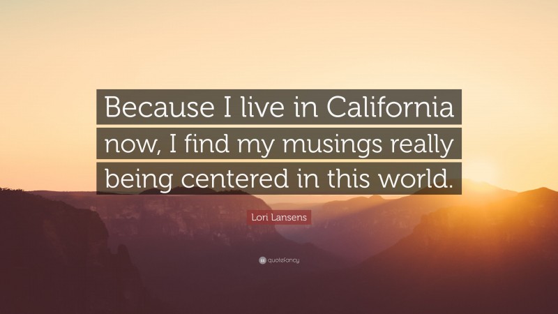 Lori Lansens Quote: “Because I live in California now, I find my musings really being centered in this world.”