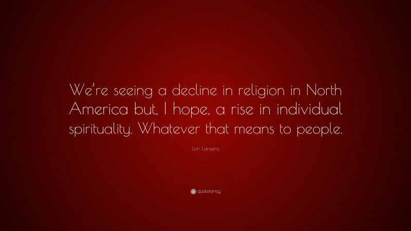Lori Lansens Quote: “We’re seeing a decline in religion in North America but, I hope, a rise in individual spirituality. Whatever that means to people.”