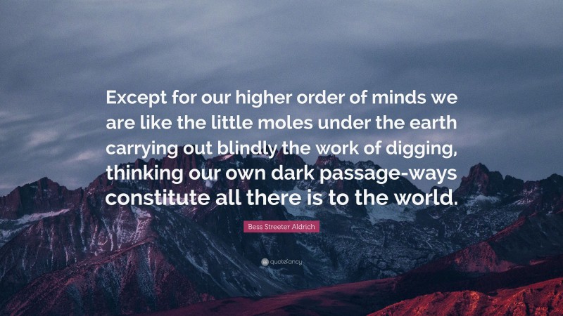 Bess Streeter Aldrich Quote: “Except for our higher order of minds we are like the little moles under the earth carrying out blindly the work of digging, thinking our own dark passage-ways constitute all there is to the world.”