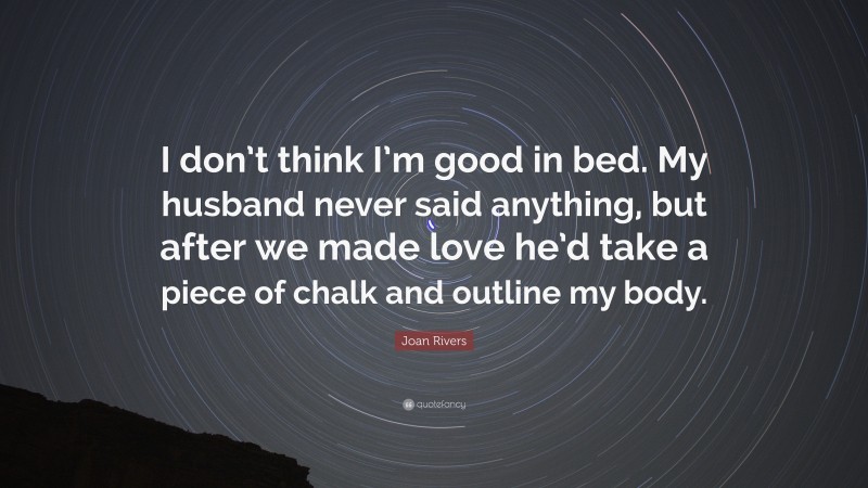 Joan Rivers Quote: “I don’t think I’m good in bed. My husband never said anything, but after we made love he’d take a piece of chalk and outline my body.”
