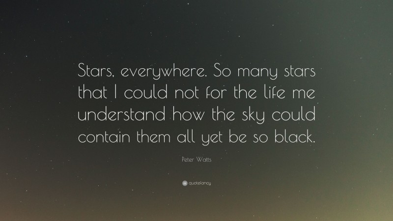 Peter Watts Quote: “Stars, everywhere. So many stars that I could not for the life me understand how the sky could contain them all yet be so black.”