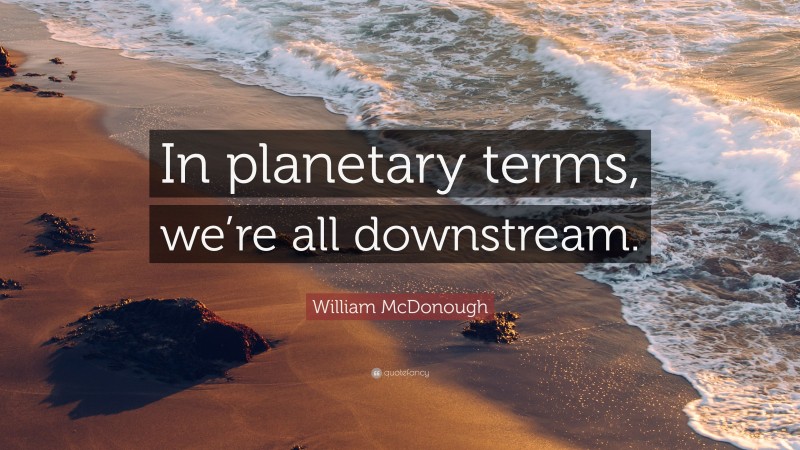 William McDonough Quote: “In planetary terms, we’re all downstream.”