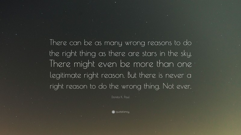 Donita K. Paul Quote: “There can be as many wrong reasons to do the right thing as there are stars in the sky. There might even be more than one legitimate right reason. But there is never a right reason to do the wrong thing. Not ever.”