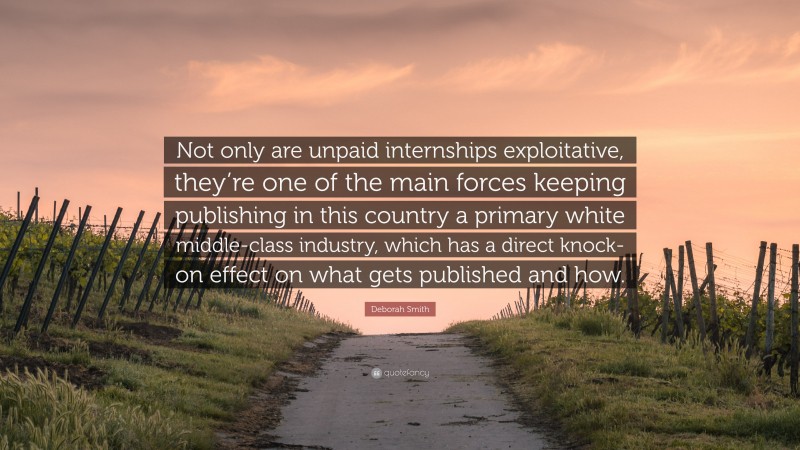 Deborah Smith Quote: “Not only are unpaid internships exploitative, they’re one of the main forces keeping publishing in this country a primary white middle-class industry, which has a direct knock-on effect on what gets published and how.”