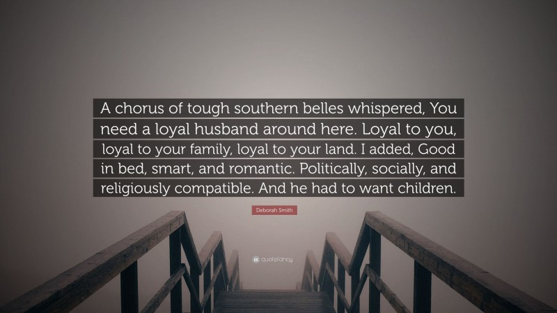 Deborah Smith Quote: “A chorus of tough southern belles whispered, You need a loyal husband around here. Loyal to you, loyal to your family, loyal to your land. I added, Good in bed, smart, and romantic. Politically, socially, and religiously compatible. And he had to want children.”