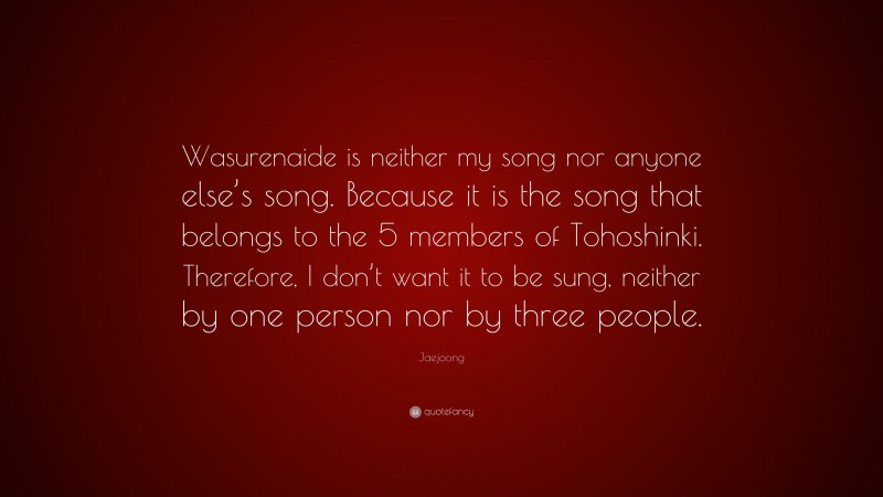 Jaejoong Quote: “Wasurenaide is neither my song nor anyone else’s song. Because it is the song that belongs to the 5 members of Tohoshinki. Therefore, I don’t want it to be sung, neither by one person nor by three people.”