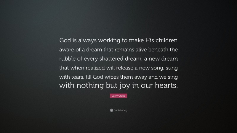 Larry Crabb Quote: “God is always working to make His children aware of a dream that remains alive beneath the rubble of every shattered dream, a new dream that when realized will release a new song, sung with tears, till God wipes them away and we sing with nothing but joy in our hearts.”