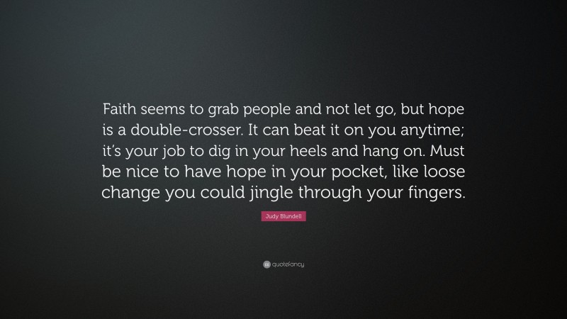 Judy Blundell Quote: “Faith seems to grab people and not let go, but hope is a double-crosser. It can beat it on you anytime; it’s your job to dig in your heels and hang on. Must be nice to have hope in your pocket, like loose change you could jingle through your fingers.”