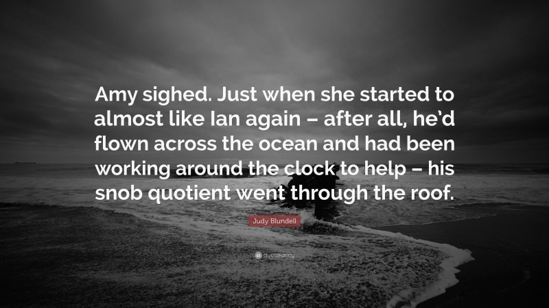 Judy Blundell Quote: “Amy sighed. Just when she started to almost like Ian again – after all, he’d flown across the ocean and had been working around the clock to help – his snob quotient went through the roof.”