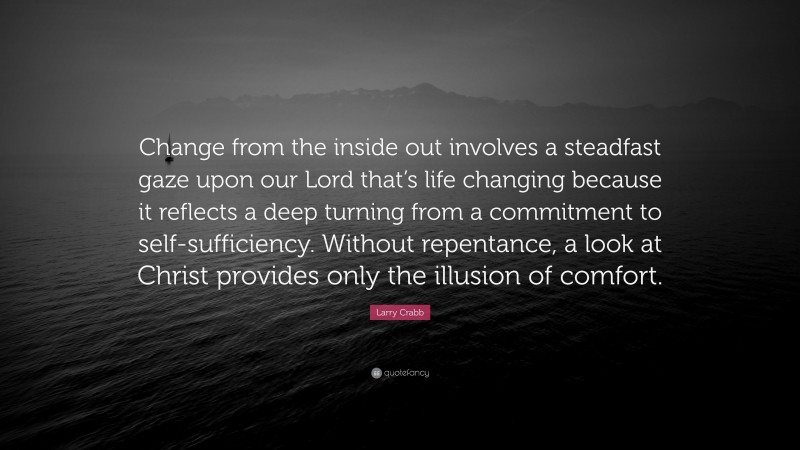 Larry Crabb Quote: “Change from the inside out involves a steadfast gaze upon our Lord that’s life changing because it reflects a deep turning from a commitment to self-sufficiency. Without repentance, a look at Christ provides only the illusion of comfort.”