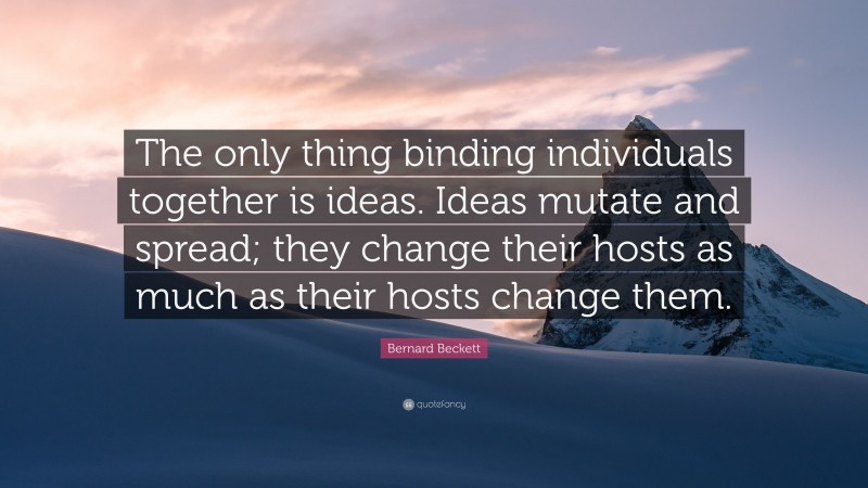 Bernard Beckett Quote: “The only thing binding individuals together is ideas. Ideas mutate and spread; they change their hosts as much as their hosts change them.”