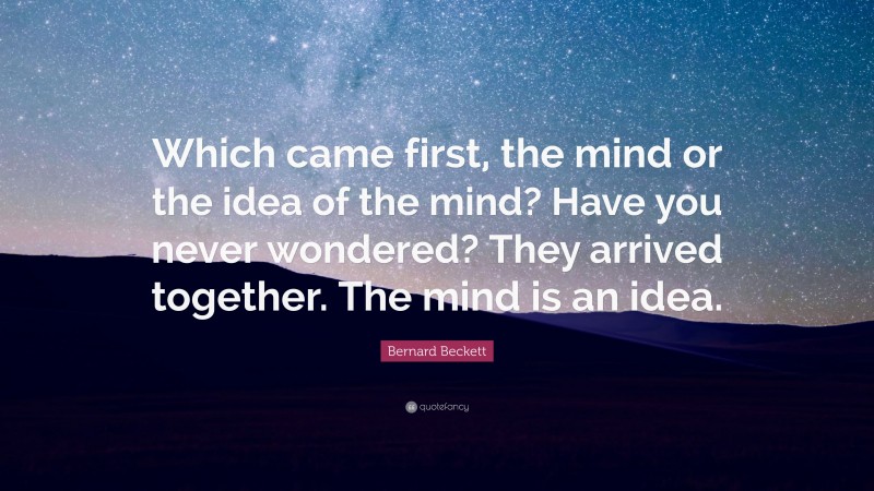 Bernard Beckett Quote: “Which came first, the mind or the idea of the mind? Have you never wondered? They arrived together. The mind is an idea.”