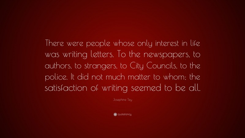 Josephine Tey Quote: “There were people whose only interest in life was writing letters. To the newspapers, to authors, to strangers, to City Councils, to the police. It did not much matter to whom; the satisfaction of writing seemed to be all.”