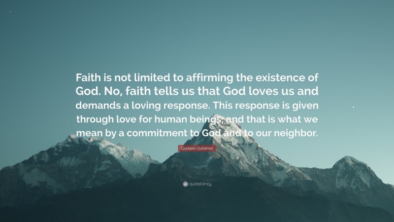 Gustavo Gutiérrez Quote: “Faith is not limited to affirming the existence of God. No, faith tells us that God loves us and demands a loving response. This response is given through love for human beings, and that is what we mean by a commitment to God and to our neighbor.”
