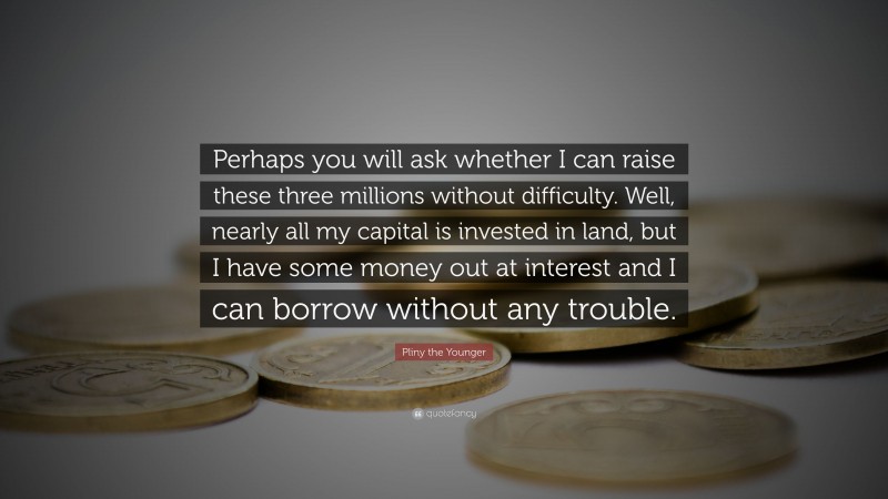Pliny the Younger Quote: “Perhaps you will ask whether I can raise these three millions without difficulty. Well, nearly all my capital is invested in land, but I have some money out at interest and I can borrow without any trouble.”