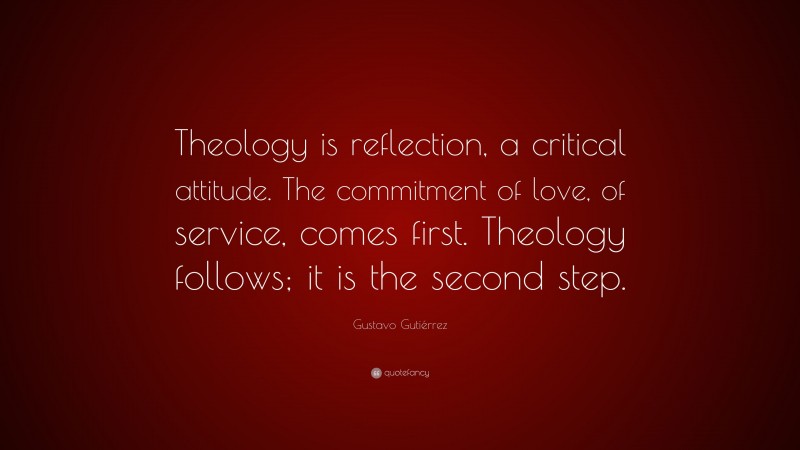 Gustavo Gutiérrez Quote: “Theology is reflection, a critical attitude. The commitment of love, of service, comes first. Theology follows; it is the second step.”