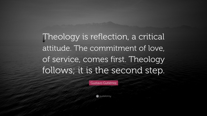 Gustavo Gutiérrez Quote: “Theology is reflection, a critical attitude. The commitment of love, of service, comes first. Theology follows; it is the second step.”
