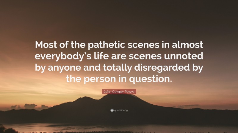 John Cowper Powys Quote: “Most of the pathetic scenes in almost everybody’s life are scenes unnoted by anyone and totally disregarded by the person in question.”