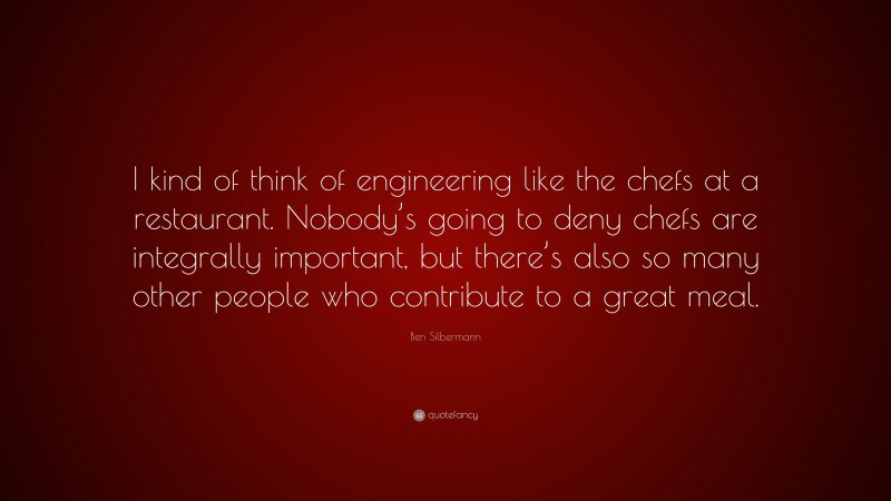 Ben Silbermann Quote: “I kind of think of engineering like the chefs at a restaurant. Nobody’s going to deny chefs are integrally important, but there’s also so many other people who contribute to a great meal.”