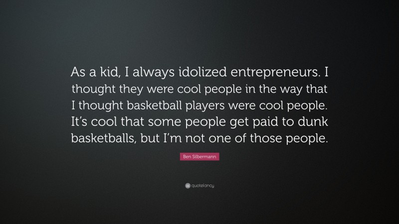 Ben Silbermann Quote: “As a kid, I always idolized entrepreneurs. I thought they were cool people in the way that I thought basketball players were cool people. It’s cool that some people get paid to dunk basketballs, but I’m not one of those people.”