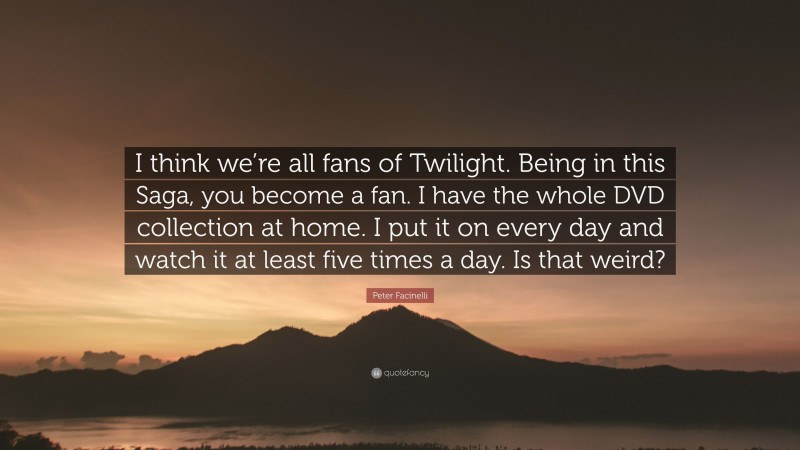 Peter Facinelli Quote: “I think we’re all fans of Twilight. Being in this Saga, you become a fan. I have the whole DVD collection at home. I put it on every day and watch it at least five times a day. Is that weird?”