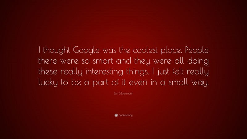 Ben Silbermann Quote: “I thought Google was the coolest place. People there were so smart and they were all doing these really interesting things. I just felt really lucky to be a part of it even in a small way.”