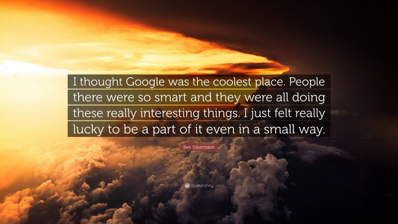 Ben Silbermann Quote: “I thought Google was the coolest place. People there were so smart and they were all doing these really interesting things. I just felt really lucky to be a part of it even in a small way.”