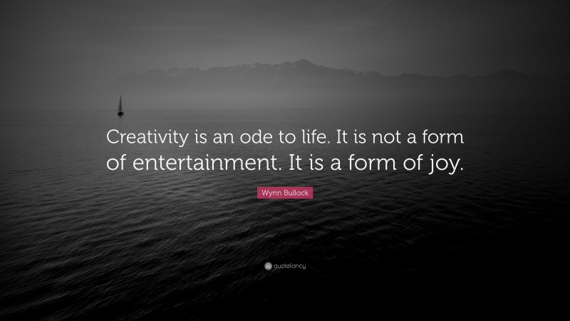 Wynn Bullock Quote: “Creativity is an ode to life. It is not a form of entertainment. It is a form of joy.”