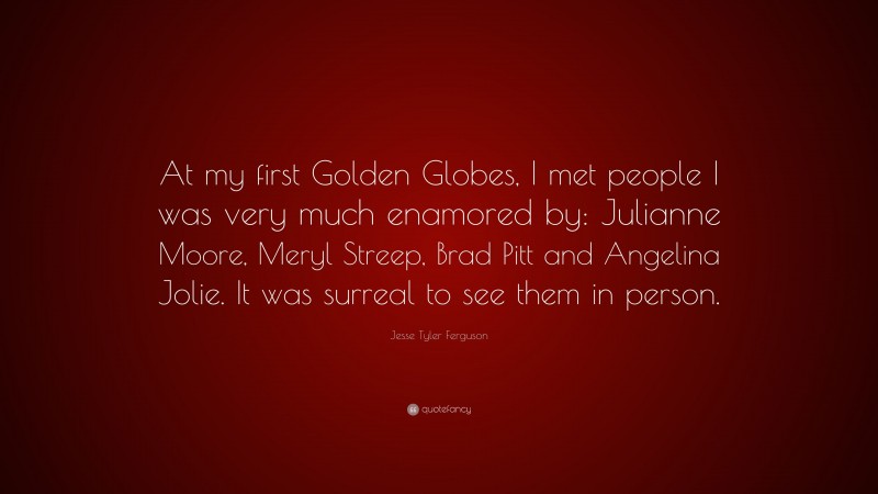Jesse Tyler Ferguson Quote: “At my first Golden Globes, I met people I was very much enamored by: Julianne Moore, Meryl Streep, Brad Pitt and Angelina Jolie. It was surreal to see them in person.”