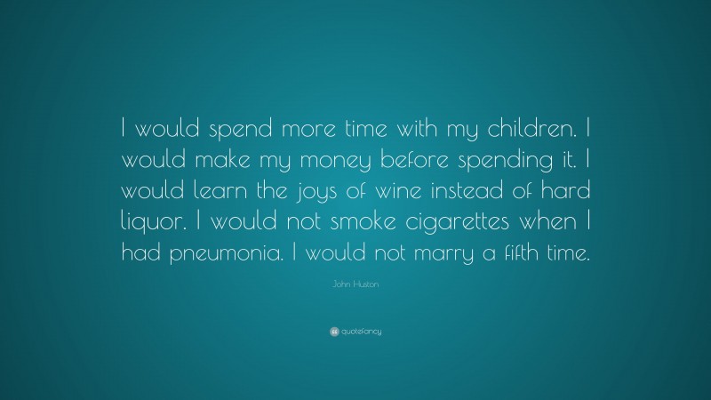 John Huston Quote: “I would spend more time with my children. I would make my money before spending it. I would learn the joys of wine instead of hard liquor. I would not smoke cigarettes when I had pneumonia. I would not marry a fifth time.”