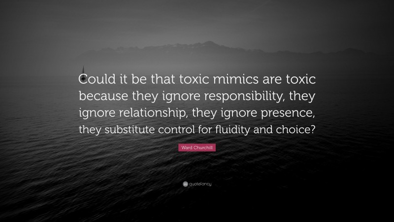 Ward Churchill Quote: “Could it be that toxic mimics are toxic because they ignore responsibility, they ignore relationship, they ignore presence, they substitute control for fluidity and choice?”