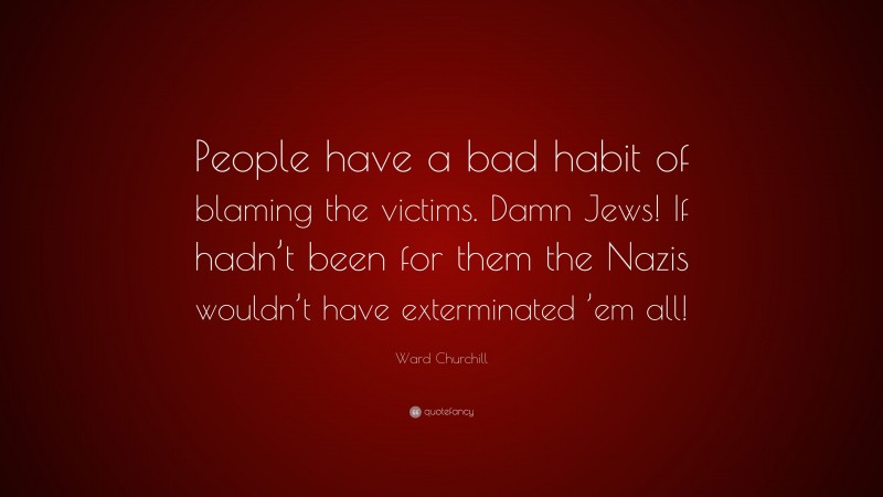 Ward Churchill Quote: “People have a bad habit of blaming the victims. Damn Jews! If hadn’t been for them the Nazis wouldn’t have exterminated ’em all!”