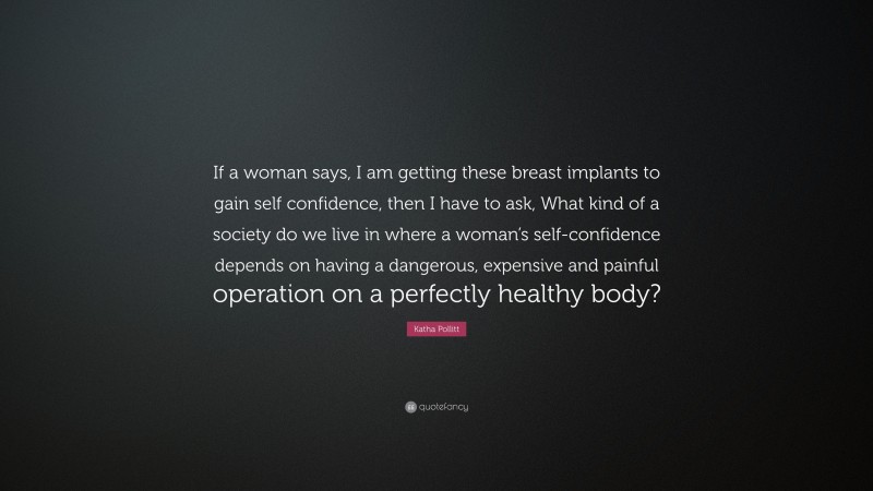 Katha Pollitt Quote: “If a woman says, I am getting these breast implants to gain self confidence, then I have to ask, What kind of a society do we live in where a woman’s self-confidence depends on having a dangerous, expensive and painful operation on a perfectly healthy body?”