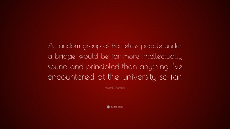 Ward Churchill Quote: “A random group of homeless people under a bridge would be far more intellectually sound and principled than anything I’ve encountered at the university so far.”