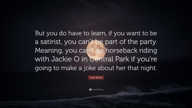 Joan Rivers Quote: “But you do have to learn, if you want to be a satirist, you can’t be part of the party. Meaning, you can’t go horseback riding with Jackie O in Central Park if you’re going to make a joke about her that night.”