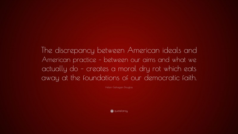 Helen Gahagan Douglas Quote: “The discrepancy between American ideals and American practice – between our aims and what we actually do – creates a moral dry rot which eats away at the foundations of our democratic faith.”