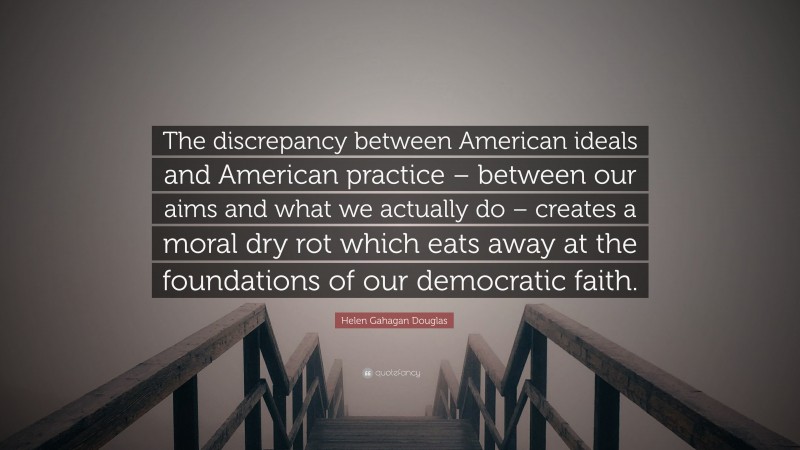 Helen Gahagan Douglas Quote: “The discrepancy between American ideals and American practice – between our aims and what we actually do – creates a moral dry rot which eats away at the foundations of our democratic faith.”