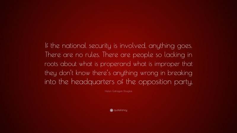 Helen Gahagan Douglas Quote: “If the national security is involved, anything goes. There are no rules. There are people so lacking in roots about what is properand what is improper that they don’t know there’s anything wrong in breaking into the headquarters of the opposition party.”
