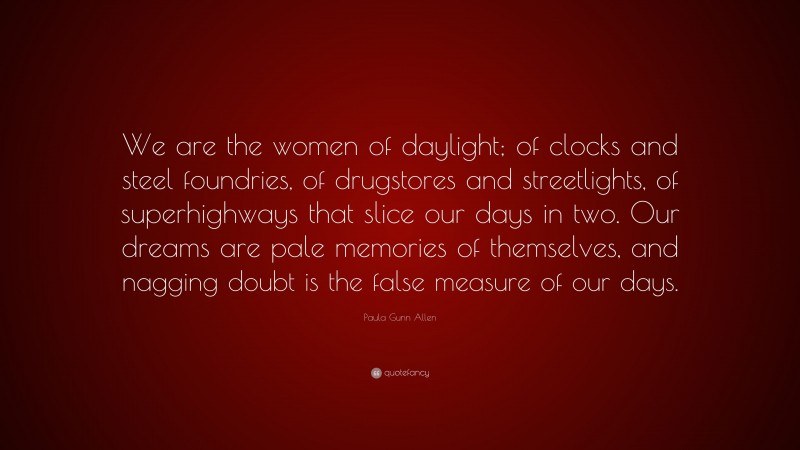 Paula Gunn Allen Quote: “We are the women of daylight; of clocks and steel foundries, of drugstores and streetlights, of superhighways that slice our days in two. Our dreams are pale memories of themselves, and nagging doubt is the false measure of our days.”